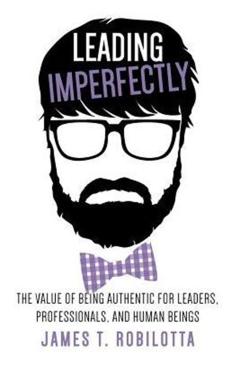 Leading Imperfectly: The value of being authentic for leaders, professionals, and human beings - James T. Robilotta