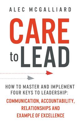 Care to Lead: How to Master and Implement Four Keys to Leadership: Communication, Accountability, Relationships and Example of Excel - Alec Mcgalliard