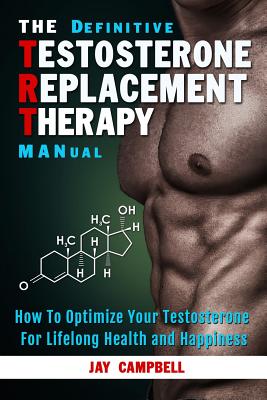 The Definitive Testosterone Replacement Therapy MANual: How to Optimize Your Testosterone For Lifelong Health And Happiness - Jay Campbell