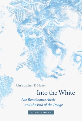 Into the White: The Renaissance Arctic and the End of the Image - Christopher P. Heuer