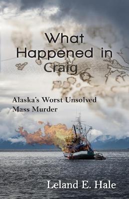 What Happened in Craig: Alaska's Worst Unsolved Mass Murder - Leland E. Hale