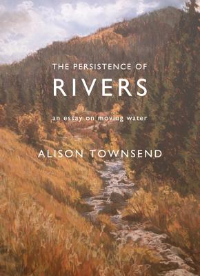 The Persistence of Rivers: An Essay on Moving Water - Alison Townsend