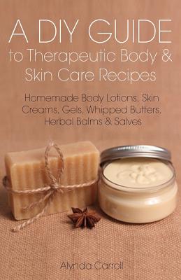 A DIY Guide to Therapeutic Body and Skin Care Recipes: Homemade Body Lotions, Skin Creams, Whipped Butters, and Herbal Balms and Salves - Alynda Carroll