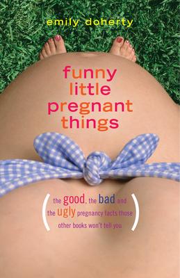 Funny Little Pregnant Things: The Good, the Bad, and the Just Plain Gross Things about Pregnancy That Other Books Aren't Going to Tell You - Emily Doherty