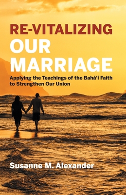 Re-Vitalizing Our Marriage: Applying the Teachings of the Bah�'� Faith to Strengthen Our Union - Susanne M. Alexander