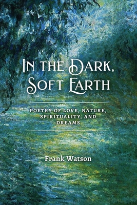 In the Dark, Soft Earth: Poetry of Love, Nature, Spirituality, and Dreams - Frank Watson