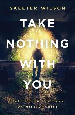 Take Nothing With You: Rethinking the Role of Missionaries - Skeeter Wilson