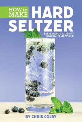 How to Make Hard Seltzer: Refreshing Recipes for Sparkling Libations - Chris Colby