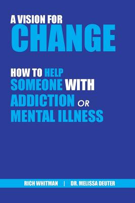 A Vision for Change: How to Help Someone With Addiction or Mental Illness - Richard (rich) Whitman