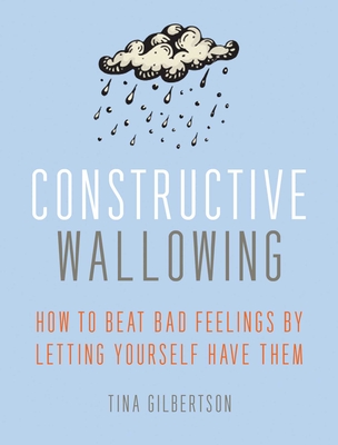 Constructive Wallowing: How to Beat Bad Feelings by Letting Yourself Have Them - Tina Gilbertson