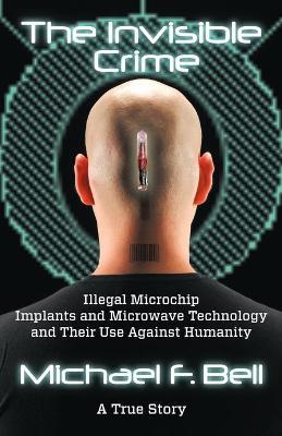 The Invisible Crime: Illegal Microchip Implants and Microwave Technology and Their Use Against Humanity - Michael F. Bell