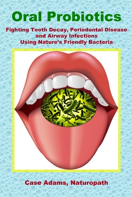 Oral Probiotics: Fighting Tooth Decay, Periodontal Disease and Airway Infections Using Nature's Friendly Bacteria - Case Adams Phd