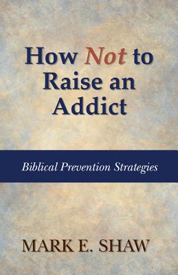 How Not to Raise an Addict: Biblical Prevention Strategies - Mark E. Shaw