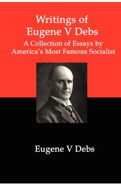 Writings of Eugene V Debs: A Collection of Essays by America's Most Famous Socialist - Eugene V. Debs