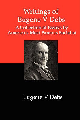 Writings of Eugene V Debs: A Collection of Essays by America's Most Famous Socialist - Eugene V. Debs