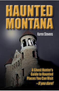 Haunted Montana: A Ghost Hunter's Guide to Haunted Places You Can Visit - If You Dare! - Karen Stevens