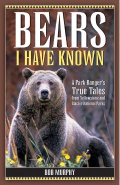 Bears I Have Known: A Park Ranger's True Tales from Yellowstone & Glacier National Parks - Bob Murphy