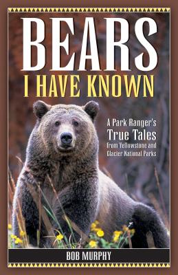 Bears I Have Known: A Park Ranger's True Tales from Yellowstone & Glacier National Parks - Bob Murphy