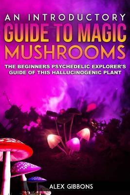 An Introductory Guide to Magic Mushrooms: The Beginners Psychedelic Explorer's Guide of This Hallucinogenic Plant - Alex Gibbons