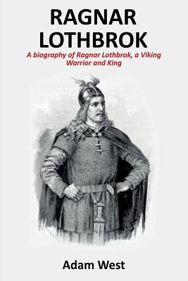 Ragnar Lothbrok: A Biography of Ragnar Lothbrok, A Viking Warrior and King - Adam West