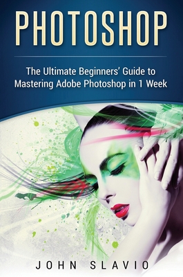 Photoshop: The Ultimate Beginners' Guide to Mastering Adobe Photoshop in 1 Week - John Slavio