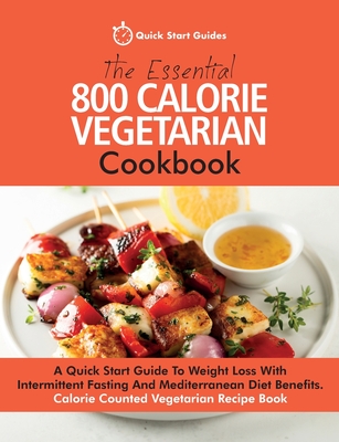 The Essential 800 Calorie Vegetarian Cookbook: A Quick Start Guide To Weight Loss With Intermittent Fasting And Mediterranean Diet Benefits. Calorie C - Quick Start Guides