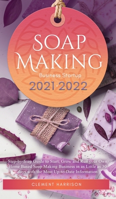 Soap Making Business Startup 2021-2022: Step-by-Step Guide to Start, Grow and Run your Own Home Based Soap Making Business in 30 days with the Most Up - Clement Harrison