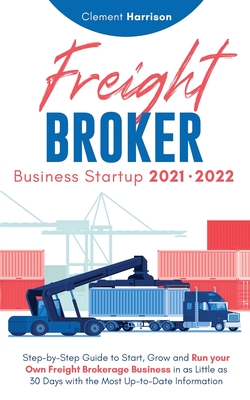Freight Broker Business Startup 2021-2022: Step-by-Step Guide to Start, Grow and Run Your Own Freight Brokerage Company In As Little As 30 Days with t - Clement Harrison