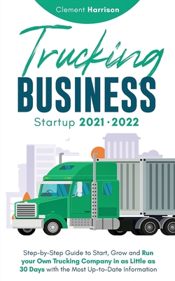 Trucking Business Startup 2021-2022: Step-by-Step Guide to Start, Grow and Run your Own Trucking Company in as Little as 30 Days with the Most Up-to-D - Clement Harrison