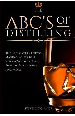 The ABC'S of Distilling: The Ultimate Guide to Making Your Own Vodka, Whiskey, Rum, Brandy, Moonshine, and More - Steve O'connor