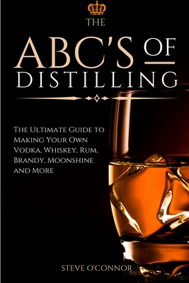 The ABC'S of Distilling: The Ultimate Guide to Making Your Own Vodka, Whiskey, Rum, Brandy, Moonshine, and More - Steve O'connor