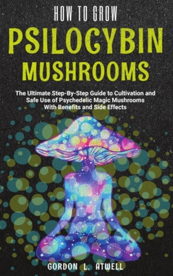 How to Grow Psilocybin Mushrooms: The Ultimate Step-By-Step Guide to Cultivation and Safe Use of Psychedelic Magic Mushrooms With Benefits and Side Ef - Gordon L. Atwell