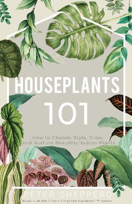 Houseplants 101: How to Choose, Style, Grow, and Nurture Your Indoor Plants - Peter Shepperd