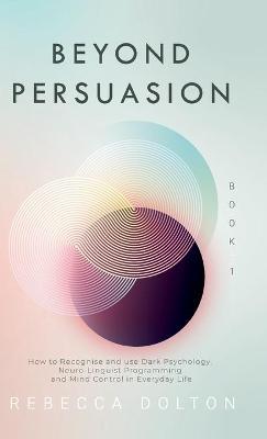 Beyond Persuasion: How to recognise and use Dark Psychology, Neuro-Linguistic Programming and Mind Control in Everyday Life - Rebecca Dolton