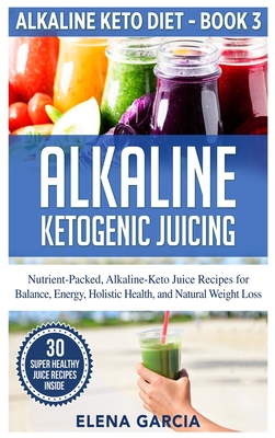 Alkaline Ketogenic Juicing: Nutrient-Packed, Alkaline-Keto Juice Recipes for Balance, Energy, Holistic Health, and Natural Weight Loss - Elena Garcia