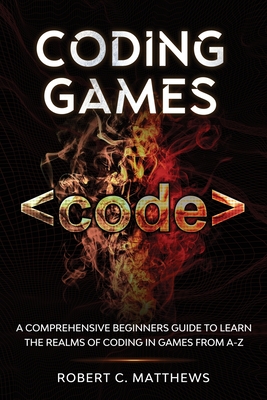 Coding Games: A Comprehensive Beginners Guide to Learn the Realms of Coding in Games from A-Z - Robert C. Matthews