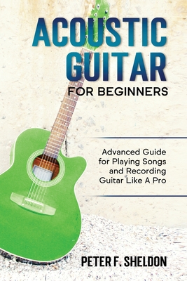 Acoustic Guitar for Beginners: Advanced Guide for Playing Songs and Recording Guitar Like A Pro - Peter F. Sheldon