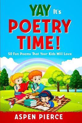 Poetry For Kids: YAY IT'S POETRY TIME! 50 Fun Poems That Kids Will Love (First Grade Reading and Kindergarten Reading) - Aspen Pierce