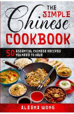 The Simple Chinese Cookbook: 50 Essential Chinese Recipes You Need To Have - Aleena Wong