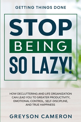 Getting Things Done: STOP BEING SO LAZY! - How Decluttering and Life Organization Can Lead You To Greater Productivity, Emotional Control, - Greyson Cameron