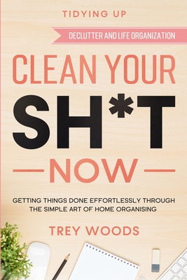 Tidying Up: CLEAN YOUR SH*T NOW - Getting Things Done Effortlessly Through The Simple Art of Home Organising (Declutter and Life O - Trey Woods