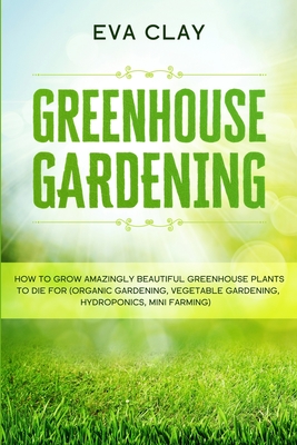 Greenhouse Gardening: How To Grow Amazingly Beautiful Greenhouse Plants To Die For (Organic Gardening, Vegetable Gardening, Hydroponics, Min - Eva Clay
