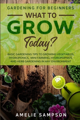 Gardening For Beginners: WHAT TO GROW TODAY? - Basic Gardening Tips To Growing Vegetables, Hydroponics, Mini Farming, Hydropopnics, and Herb Ga - Amelie Sampson