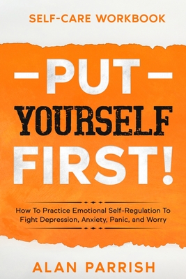 Self Care workbook: PUT YOURSELF FIRST! - How To Practice Emotional Self-Regulation To Fight Depression, Anxiety, Panic, and Worry - Alan Parrish