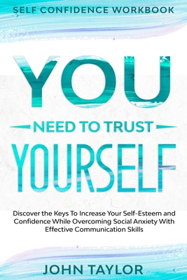 Self Confidence Workbook: YOU NEED TO TRUST YOURSELF - Discover the Keys To Increase Your Self-Esteem and Confidence While Overcoming Social Anx - John Taylor