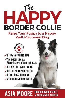 The Happy Border Collie: Raise Your Puppy to a Happy, Well-Mannered dog - Asia Moore