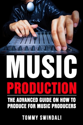 Music Production: The Advanced Guide On How to Produce for Music Producers - Tommy Swindali