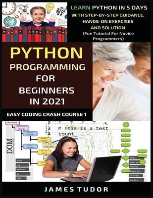 Python Programming For Beginners In 2021: Learn Python In 5 Days With Step By Step Guidance, Hands-on Exercises And Solution (Fun Tutorial For Novice - James Tudor