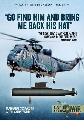 Go Find Him and Bring Me Back His Hat: The Royal Navy's Anti-Submarine Campaign in the Falklands/Malvinas War - Mariano Sciaroni