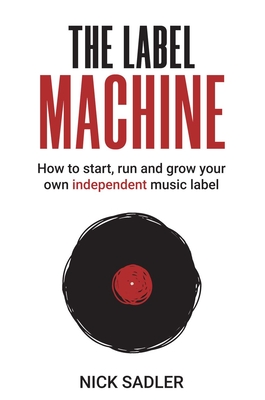 The Label Machine: How to Start, Run and Grow Your Own Independent Music Label - Nick Sadler
